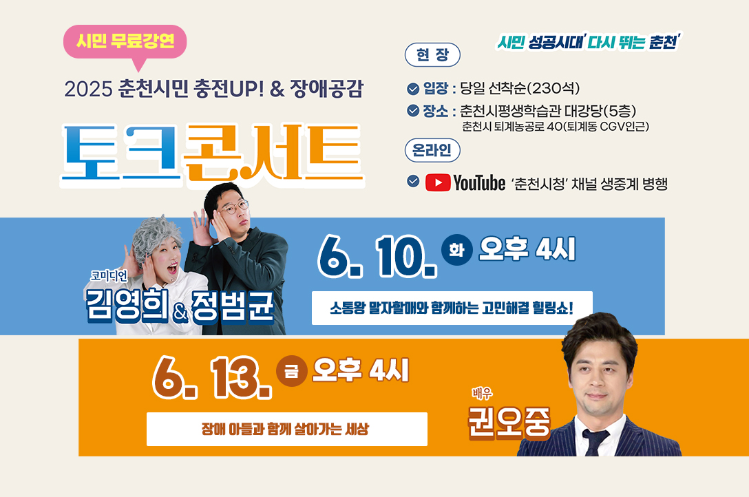 2025년 춘천시민 충전UP! & 장애공감 토크콘서트(시민 무료강연)
○ 참여방법
     <현  장>
      - 입장: 당일 선착순(230석)
      - 장소: 춘천시 평생학습관 대강당(5층)
     <온라인>
      - 유튜브 ‘춘천시청’ 공식채널 생중계 

김영희 & 정범균 코미디언 
○ 강연일시: 6.10.(화)오후 4시
○ 강연내용 :소통왕 말자할매와 함께하는고민해결 힐링쇼!
 
권오중 배우
○ 강연일시:6.13.(금) 오후 4시
○ 강연내용 :장애아들과 함꼐 살아가는 세상

- 문    의 : ☏ 033-245-5192(춘천시평생학습관)