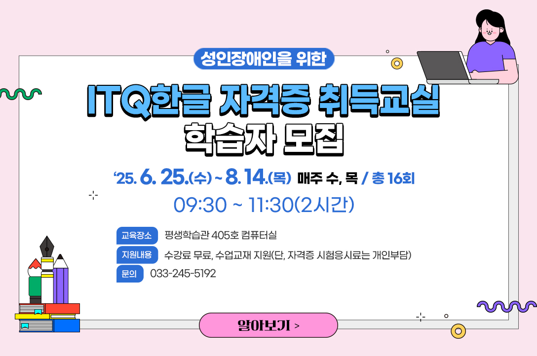 ITQ한글 자격증 취득교실 교육생 모집
성인장애인을 위한「ITQ한글 자격증 취득교실」학습자 모집
○ 교육기간: ‘25.6.25.(수) ~ 8.14.(목) 매주 수, 목 / 총 16회
○ 교육시간: 09:30 ~ 11:30(2시간)
○ 교육장소: 평생학습관 405호 컴퓨터실
○ 지원내용: 수강료 무료, 수업교재 지원(단, 자격증 시험응시료는 개인부담)
○ 교육문의: 033-245-5192