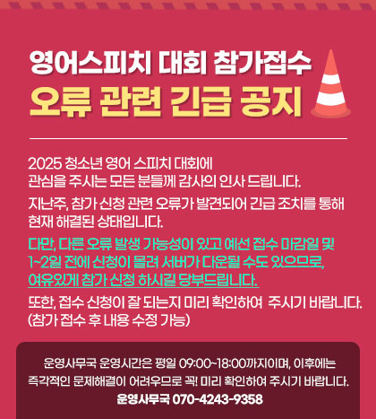2025 청소년 영어 스피치 대회에 관심을 주시는 모든 분들께 감사의 인사 드립니다. 
지난주, 참가 신청 관련 오류가 발견되어 긴급 조치를 통해 현재 해결된 상태입니다. 
다만 다른 오류 발생 가능성이 있고 예선 접수 마감일 및 1~2일 전에 신청이 몰려 서버가 다운될 수도 있으므로, 
여유있게 참가 신청 하시길 당부드립니다. 
또한, 접수 신청이 잘 되는지 미리 확인하여 주시기 바랍니다. (참가 접수 후 내용 수정 가능) 

※ 운영사무국 운영시간은 평일 09:00~18:00까지이며, 이후에는 즉각적인 문제해결이 어려우므로 꼭! 미리 확인하여 주시기 바랍니다. 
    운영사무국 070-4243-9358