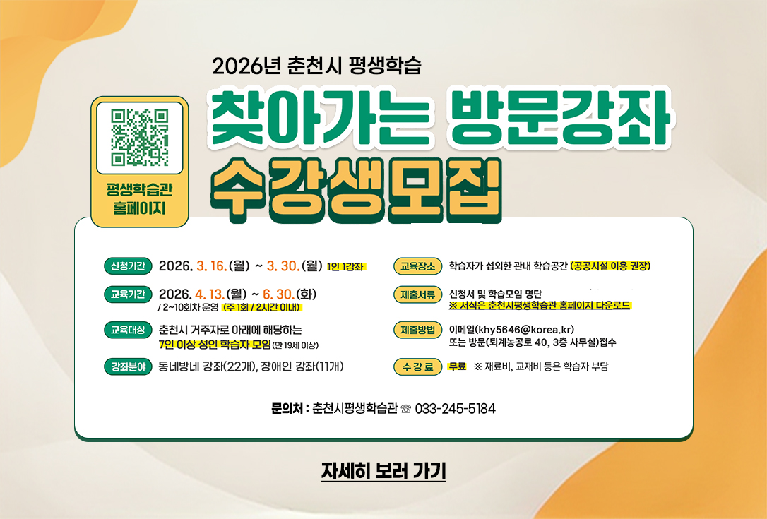 2026년 찾아가는 방문강좌 수강생 모집

▢ 모집기간: 3. 16.(월) ~ 3. 30.(월)

▢ 교육기간: 4. 13.(월) ~ 6. 30.(화)

▢ 교육대상: 춘천시 거주자로 아래에 해당하는 7인이상 성인학습자 모임(만19세이상)

▢ 강좌분야: 동네방네 강좌(22개), 장애인 강좌(11개)

▢ 교육장소: 학습자가 섭외한 관내 학습공간 (공공시설 이용 권장)

▢ 수 강 료: 무료(재료비, 교재비 등은 학습자 부담)

▢ 제출서류: 신청서 및 학습모임 명단(서식은 춘천시평생학습관 홈페이지)

▢ 제출방법: 이메일(khy5646@korea.kr) 또는 방문접수(퇴계농공로 40, 3층 사무실)

▢ 문 의 처: 춘천시평생학습관 ☏ 033-245-5184