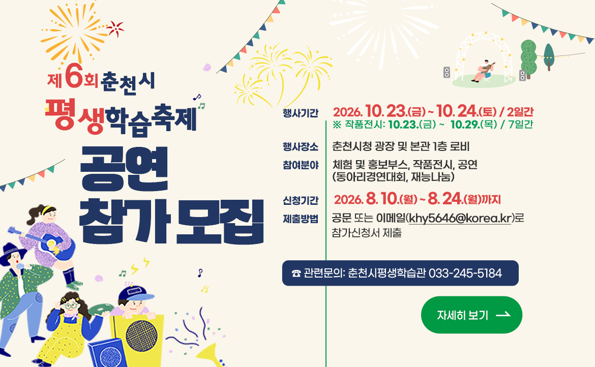 ○ 행 사 명: 제6회 춘천시 평생학습축제

○ 행사기간: 2026. 10. 23.(금) ~ 10. 24.(토) ［2일간］

※ 작품전시: 10. 23.(금) ~ 10. 29.(목) ［7일간］

○ 행사장소: 춘천시청 광장 및 본관 1층 로비

○ 참여분야: 체험 및 홍보부스, 작품전시, 공연(동아리 경연대회, 재능나눔)

○ 신청기간: 2026. 8. 10.(월) ~ 8. 24.(월)까지

○ 제출방법: 공문 접수, 방문 또는 이메일(khy5646@korea.kr)로 참가신청서 제출

* 자세한 사항은 붙임(모집안내 및 참가신청서) 참조

○ 문의전화: 춘천시평생학습관 033-245-5184