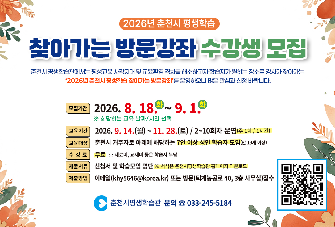 춘천시 평생학습관에서는 평생교육 사각지대 및 교육환경 격차를 해소하고자 

학습자가 원하는 장소로 강사가 찾아가는

 ‘2026년 춘천시 평생학습 찾아가는 방문강좌’를 운영하오니

많은 관심과 신청 바랍니다.

 

▢ 모집기간: 8. 18.(화) ~ 9. 1.(화) ※ 희망하는 교육 날짜/시간 선택

▢ 교육기간: 9. 14.(월) ~ 11. 28.(토)

▢ 교육대상: 춘천시 거주자로 아래에 해당하는 7인이상 성인학습자 모임(만19세이상)

▢ 수 강 료: 무료(재료비, 교재비 등은 학습자 부담)

▢ 제출서류: 신청서 및 학습모임 명단(서식은 춘천시평생학습관 홈페이지) 

▢ 제출방법: 이메일(khy5646@korea.kr) 또는 방문접수(퇴계농공로 40, 3층 사무실)

▢ 기타문의: 033-245-5184